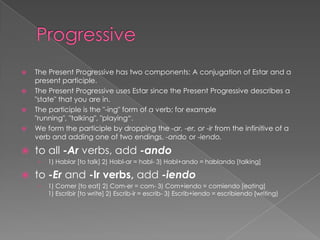    The Present Progressive has two components: A conjugation of Estar and a
    present participle.
   The Present Progressive uses Estar since the Present Progressive describes a
    "state" that you are in.
   The participle is the "-ing" form of a verb; for example
    "running", "talking", "playing“.
   We form the participle by dropping the -ar, -er, or -ir from the infinitive of a
    verb and adding one of two endings, -ando or -iendo.

   to all -Ar verbs, add -ando
    ›   1) Hablar [to talk] 2) Habl-ar = habl- 3) Habl+ando = hablando [talking]

   to -Er and -Ir verbs, add -iendo
    ›   1) Comer [to eat] 2) Com-er = com- 3) Com+iendo = comiendo [eating]
        1) Escribir [to write] 2) Escrib-ir = escrib- 3) Escrib+iendo = escribiendo (writing)
 