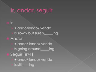    Ir
    › + ando/iendo/ yendo
    › Is slowly but surely_____ing
   Andar
    › + ando/ iendo/ yendo
    › Is going around_____ing
   Seguir (e>I )
    › + ando/ iendo/ yendo
    › Is still____ing
 