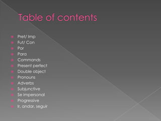  Pret/ Imp
 Fut/ Con
 Por
 Para
 Commands
 Present perfect
 Double object
 Pronouns
 Adverbs
 Subjunctive
 Se impersonal
 Progressive
 Ir, andar, seguir
 