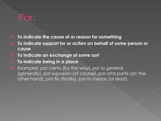    To indicate the cause of or reason for something
   To indicate support for or action on behalf of some person or
    cause
   To indicate an exchange of some sort
   To indicate being in a place
   Examples: por cierto (by the way), por lo general
    (generally), por supuesto (of course), por otra parte (on the
    other hand), por fin (finally), por lo menos (at least)
 