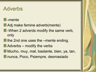 Adverbs
 -mente
 Adj make femine adverb(mente)
 -When 2 adverds modify the same verb,
 only
 the 2nd one uses the –mente ending.
 Adverbs – modify the verbs
 Mucho, muy, mal, bastante, bien, ya, tan,
 nunca, Poco, Psiempre, desmasiado
 