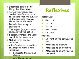    Describes people doing


    things for themselves.
    Reflexive pronouns are            Reflexives
    used with reflexive verbs
    to indicate that the subject   Reflexives:
    of the sentence receives        me       –o
    the action of the verb.
                                    te      -as
   Include the concept of
    possession.                     se      -a
   The object (subject) does       nos      -amos
    and receives the action.        se      -an
   Subject, pronoun, and verb     Position:
    are all in the same form.
                                    In front of the conjugated
   Not all verbs can be
    reflexive.                         verb
   All reflexive verbs end in –    Attached to a gerund
    se. Steps to make a verb        Attached to an infinitive
    reflexive:                      Attached to an affirmative
    1.   Conjugate the verb as         command.
         always.
    2.   Add the reflexive
 