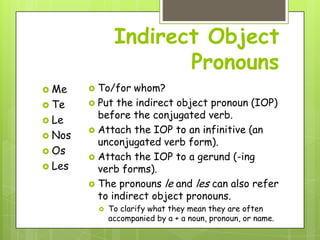 Indirect Object
                        Pronouns
 Me     To/for whom?
 Te     Put the indirect object pronoun (IOP)

 Le
          before the conjugated verb.
         Attach the IOP to an infinitive (an
 Nos
          unconjugated verb form).
 Os
         Attach the IOP to a gerund (-ing
 Les     verb forms).
         The pronouns le and les can also refer
          to indirect object pronouns.
               To clarify what they mean they are often
                accompanied by a + a noun, pronoun, or name.
 