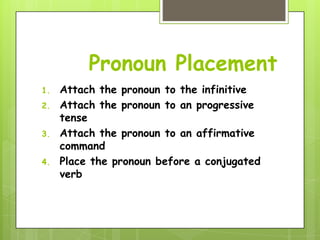 Pronoun Placement
1.   Attach the pronoun to the infinitive
2.   Attach the pronoun to an progressive
     tense
3.   Attach the pronoun to an affirmative
     command
4.   Place the pronoun before a conjugated
     verb
 