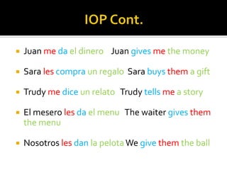    Juan me da el dinero Juan gives me the money

   Sara les compra un regalo Sara buys them a gift

   Trudy me dice un relato Trudy tells me a story

   El mesero les da el menu The waiter gives them
    the menu

   Nosotros les dan la pelota We give them the ball
 