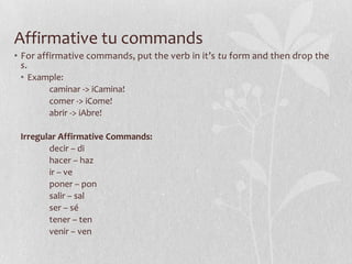 Affirmative tu commands
• For affirmative commands, put the verb in it’s tu form and then drop the
  s.
 • Example:
       caminar -> іCamina!
       comer -> іCome!
       abrir -> іAbre!

 Irregular Affirmative Commands:
        decir – di
        hacer – haz
        ir – ve
        poner – pon
        salir – sal
        ser – sé
        tener – ten
        venir – ven
 