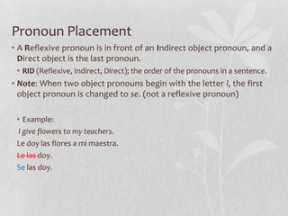 Pronoun Placement
• A Reflexive pronoun is in front of an Indirect object pronoun, and a
  Direct object is the last pronoun.
 • RID (Reflexive, Indirect, Direct); the order of the pronouns in a sentence.
• Note: When two object pronouns begin with the letter l, the first
  object pronoun is changed to se. (not a reflexive pronoun)

 • Example:
  I give flowers to my teachers.
 Le doy las flores a mi maestra.
 Le las doy.
 Se las doy.
 