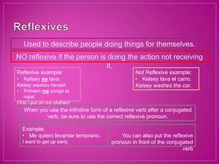 Used to describe people doing things for themselves.
NO reflexive if the person is doing the action not receiving
                             it.
Reflexive example:                                Not Reflexive example:
• Kelsey se lava.                                 • Kelsey lava el carro.
Kelsey washes herself.                            Kelsey washes the car.
• Primero me pongo la
   ropa!
First I put on my clothes!
   When you use the infinitive form of a reflexive verb after a conjugated
           verb, be sure to use the correct reflexive pronoun.

  Example:
  • Me quiero levantar temprano.            You can also put the reflexive
  I want to get up early.               pronoun in front of the conjugated
                                                                      verb
 