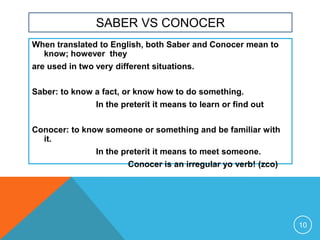 SABER VS CONOCER
When translated to English, both Saber and Conocer mean to
  know; however they
are used in two very different situations.


Saber: to know a fact, or know how to do something.
                In the preterit it means to learn or find out


Conocer: to know someone or something and be familiar with
  it.
                In the preterit it means to meet someone.
                         Conocer is an irregular yo verb! (zco)




                                                                  10
 