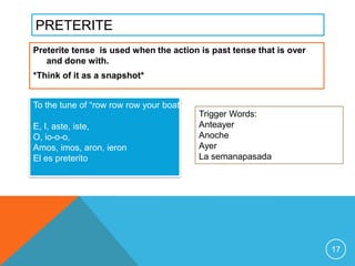 PRETERITE
Preterite tense is used when the action is past tense that is over
   and done with.
*Think of it as a snapshot*


To the tune of “row row row your boat”
                                         Trigger Words:
E, I, aste, iste,                        Anteayer
O, io-o-o,                               Anoche
Amos, imos, aron, ieron                  Ayer
El es preterito                          La semanapasada




                                                                     17
 
