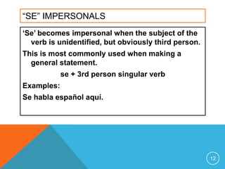 “SE” IMPERSONALS
‘Se’ becomes impersonal when the subject of the
  verb is unidentified, but obviously third person.
This is most commonly used when making a
  general statement.
            se + 3rd person singular verb
Examples:
Se habla español aquí.




                                                      12
 