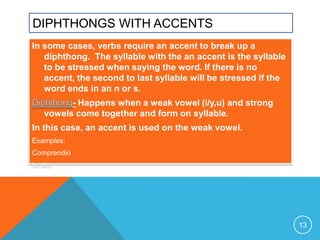 DIPHTHONGS WITH ACCENTS
In some cases, verbs require an accent to break up a
   diphthong. The syllable with the an accent is the syllable
   to be stressed when saying the word. If there is no
   accent, the second to last syllable will be stressed if the
   word ends in an n or s.
         - Happens when a weak vowel (i/y,u) and strong
   vowels come together and form on syllable.
In this case, an accent is used on the weak vowel.
Examples:
Comprendió
tenéis




                                                                 13
 