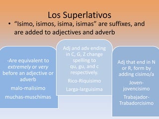 Los Superlativos
  • “Isimo, isimos, isima, isimas” are suffixes, and
    are added to adjectives and adverb

                         Adj and adv ending
                          in C, G, Z change
  -Are equivalent to          spelling to     Adj that end in N
  extremely or very         qu, gu, and c      or R, form by
before an adjective or      respectively.     adding cisimo/a
        adverb             Rico-Riquisimo          Joven-
   malo-malisimo          Larga-larguisima      jovencisimo
 muchas-muschímas                               Trabajador-
                                              Trabadorcisimo
 