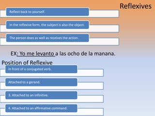 Reflexives
   Reflect back to yourself.


   In the reflexive form, the subject is also the object.


   The person does as well as receives the action.



   EX: Yo me levanto a las ocho de la manana.
Position of Reflexive
  In front of a conjugated verb.


  Attached to a gerand.


  3. Attached to an infinitive.


  4. Attached to an affirmative command.
 