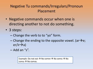 Negative Tu commands/Irregulars/Pronoun
                 Placement
• Negative commands occur when one is
  directing another to not do something.
• 3 steps:
  – Change the verb to to “yo” form.
  – Change the ending to the opposite vowel. (are;
    er/ira)
  – Add an “s”.

       Example: Do not eat. No comer. No como. No
       coma. No comas.
 