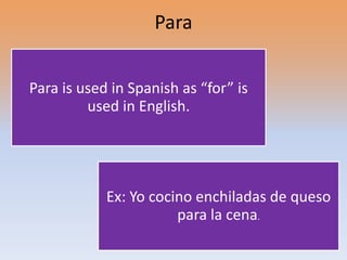 Para


Para is used in Spanish as “for” is
         used in English.




            Ex: Yo cocino enchiladas de queso
                       para la cena.
 