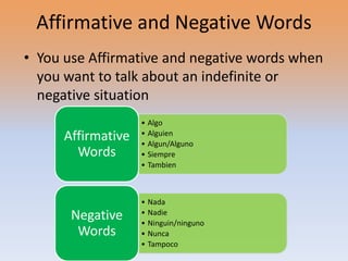 Affirmative and Negative Words
• You use Affirmative and negative words when
  you want to talk about an indefinite or
  negative situation
                    • Algo
      Affirmative   • Alguien
                    • Algun/Alguno
        Words       • Siempre
                    • Tambien



                    • Nada
       Negative     • Nadie
                    • Ninguin/ninguno
        Words       • Nunca
                    • Tampoco
 