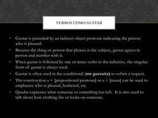 VERBOS COMO GUSTAR


• Gustar is preceded by an indirect object pronoun indicating the person
  who is pleased.
• Because the thing or person that pleases is the subject, gustar agrees in
  person and number with it.
• When gustar is followed by one or more verbs in the infinitive, the singular
  form of gustar is always used.
• Gustar is often used in the conditional (me gustaria) to soften a request.
• The construction a + [prepositional pronoun] or a + [noun] can be used to
  emphasize who is pleased, bothered, etc.
• Quedar expresses what someone or something has left. It is also used to
  talk about how clothing fits or looks on someone.
 