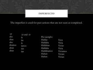 IMPERFECTO


The imperfect is used for past actions that are not seen as completed.



-ar       -er and –ir
aba       ía                 Por ejemplo:
abas      ías                Hablar           Vivir
aba       ía                 Hablaba          Vivía
ábamos    íamos              Hablabas         Vivías
abais     íais               Hablaba          Vivía
aban      ían                Hablábamos       Vivíamos
                             Habais           Vivíais
                             Haban            Vivían
 