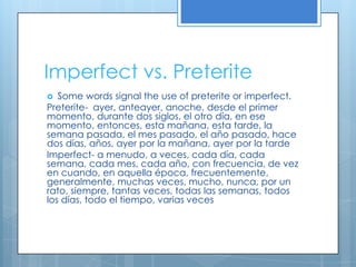 Imperfect vs. Preterite
  Some words signal the use of preterite or imperfect.
Preterite- ayer, anteayer, anoche, desde el primer
momento, durante dos siglos, el otro día, en ese
momento, entonces, esta mañana, esta tarde, la
semana pasada, el mes pasado, el año pasado, hace
dos días, años, ayer por la mañana, ayer por la tarde
Imperfect- a menudo, a veces, cada día, cada
semana, cada mes, cada año, con frecuencia, de vez
en cuando, en aquella época, frecuentemente,
generalmente, muchas veces, mucho, nunca, por un
rato, siempre, tantas veces, todas las semanas, todos
los días, todo el tiempo, varias veces
 
