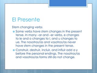 El Presente
Stem changing verbs
 Some verbs have stem changes in the present
   tense. In many –ar and –er verbs, e changes
   to ie and o changes to i, and u changes to
   ue. The nosotros/as and vosotros/as never
   have stem changes in the present tense.
 Construir, destruir, incluir, and influir add a y
   before the personal endings. The nosotros/as
   and vosotros/as forms still do not change.
 