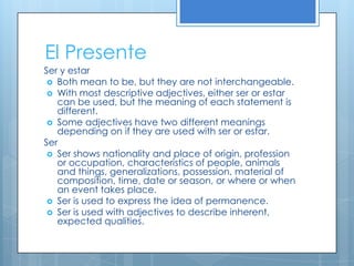 El Presente
Ser y estar
  Both mean to be, but they are not interchangeable.
  With most descriptive adjectives, either ser or estar
   can be used, but the meaning of each statement is
   different.
  Some adjectives have two different meanings
   depending on if they are used with ser or estar.
Ser
  Ser shows nationality and place of origin, profession
   or occupation, characteristics of people, animals
   and things, generalizations, possession, material of
   composition, time, date or season, or where or when
   an event takes place.
  Ser is used to express the idea of permanence.
  Ser is used with adjectives to describe inherent,
   expected qualities.
 