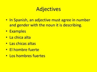 Adjectives
• In Spanish, an adjective must agree in number
  and gender with the noun it is describing.
• Examples
• La chica alta
• Las chicas altas
• El hombre fuerte
• Los hombres fuertes
 
