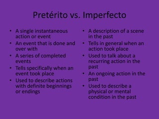 Pretérito vs. Imperfecto
• A single instantaneous       • A description of a scene
  action or event                in the past
• An event that is done and    • Tells in general when an
  over with                      action took place
• A series of completed        • Used to talk about a
  events                         recurring action in the
• Tells specifically when an     past
  event took place             • An ongoing action in the
• Used to describe actions       past
  with definite beginnings     • Used to describe a
  or endings                     physical or mental
                                 condition in the past
 