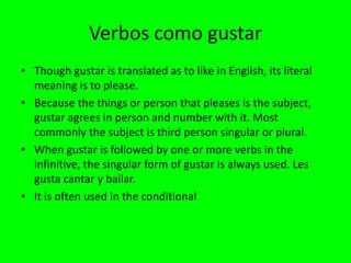 Verbos como gustar
• Though gustar is translated as to like in English, its literal
  meaning is to please.
• Because the things or person that pleases is the subject,
  gustar agrees in person and number with it. Most
  commonly the subject is third person singular or plural.
• When gustar is followed by one or more verbs in the
  infinitive, the singular form of gustar is always used. Les
  gusta cantar y bailar.
• It is often used in the conditional
 
