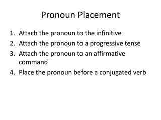 Pronoun Placement
1. Attach the pronoun to the infinitive
2. Attach the pronoun to a progressive tense
3. Attach the pronoun to an affirmative
   command
4. Place the pronoun before a conjugated verb
 
