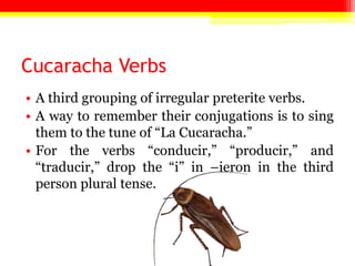 Cucaracha Verbs
• A third grouping of irregular preterite verbs.
• A way to remember their conjugations is to sing
  them to the tune of ―La Cucaracha.‖
• For the verbs ―conducir,‖ ―producir,‖ and
  ―traducir,‖ drop the ―i‖ in –ieron in the third
  person plural tense.
 