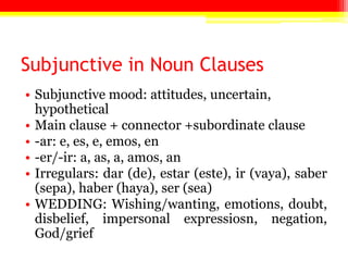 Subjunctive in Noun Clauses
• Subjunctive mood: attitudes, uncertain,
  hypothetical
• Main clause + connector +subordinate clause
• -ar: e, es, e, emos, en
• -er/-ir: a, as, a, amos, an
• Irregulars: dar (de), estar (este), ir (vaya), saber
  (sepa), haber (haya), ser (sea)
• WEDDING: Wishing/wanting, emotions, doubt,
  disbelief, impersonal expressiosn, negation,
  God/grief
 