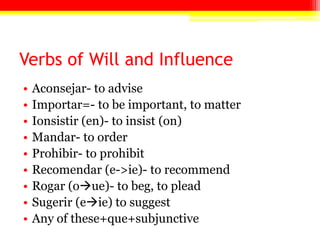 Verbs of Will and Influence
•   Aconsejar- to advise
•   Importar=- to be important, to matter
•   Ionsistir (en)- to insist (on)
•   Mandar- to order
•   Prohibir- to prohibit
•   Recomendar (e->ie)- to recommend
•   Rogar (oue)- to beg, to plead
•   Sugerir (eie) to suggest
•   Any of these+que+subjunctive
 