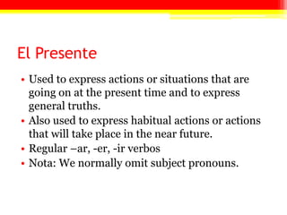 El Presente
• Used to express actions or situations that are
  going on at the present time and to express
  general truths.
• Also used to express habitual actions or actions
  that will take place in the near future.
• Regular –ar, -er, -ir verbos
• Nota: We normally omit subject pronouns.
 