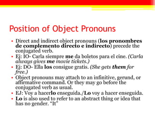 Position of Object Pronouns
• Direct and indirect object pronouns (los pronombres
  de complemento directo e indirecto) precede the
  conjugated verb.
• Ej: IO- Carla siempre me da boletos para el cine. (Carla
  always gives me movie tickets.)
• Ej: DO- Ella los consigue gratis. (She gets them for
  free.)
• Object pronouns may attach to an infinitive, gerund, or
  affirmative command. Or they may go before the
  conjugated verb as usual.
• EJ: Voy a hacerlo enseguida./Lo voy a hacer enseguida.
• Lo is also used to refer to an abstract thing or idea that
  has no gender. ―It‖
 