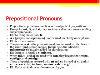 Prepositional Pronouns
• Prepositional pronouns function as the objects of prepositions.
• Except for mí, tí, and sí, they are identical to their corresponding
  subject pronouns.
• EJ: Lo compramos para ti.
• A + [prepositional pronoun] is often used for clarity or emphasis.
• EJ: A mí me fascina.
• The pronoun sí is the preopositional prnoun used to refer back to
  the same third-person subject. In this case, the adjective
  mismo/a(s) is usually added for clarifictation.
• EJ: Juan se lo regaló a sí mismo.
• When mí, ti, and sí are used with con, they become conmigo,
  contigo, and consigo.
• These prepositions are used with tú and yo instead of mí and ti:
  entre, excepto, incluso, menos, salvo, según.
• EJ: Todos están de acuerdo menos tú y yo.
 