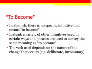 “To Become”
• In Spanish, there is no specific infinitive that
  means ―to become‖
• Instead, a variety of other infinitives used in
  certain ways and phrases are used to convey the
  same meaning as ―to become‖
• The verb used depends on the nature of the
  change that occurs (e.g. deliberate, involuntary)
 