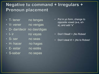 •   T- tener       no tengas      • Put in yo form, change to
                                    opposite vowel (a-e, e/i-
•   V- vener       no vengas        a), and add “s”
•   D- dar/decir   no das/digas
•   I- ir          no vayas       • Don’t Steal! > ¡No Robes!

•   S- ser         no seas        • Don’t steal it! > ¡No lo Robes!
•   H- hacer       no hagas
•   E- estar       no estés
•   S-sabar        no sepas
 