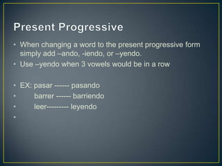 • When changing a word to the present progressive form
  simply add –ando, -iendo, or –yendo.
• Use –yendo when 3 vowels would be in a row

• EX: pasar ------ pasando
•     barrer ------ barriendo
•     leer--------- leyendo
•
 