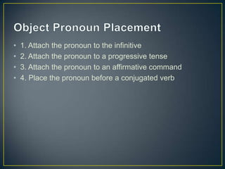 •   1. Attach the pronoun to the infinitive
•   2. Attach the pronoun to a progressive tense
•   3. Attach the pronoun to an affirmative command
•   4. Place the pronoun before a conjugated verb
 
