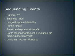 • Primero- 1st
• Entonces- then
• Luego/después- later/after
• Por fin- finally
• Antes de/después-before/after
• Por la mañana/tarde/noche- in/during the
  morning/afternoon/night
• Los lunes, etc.- on Mondasy
 