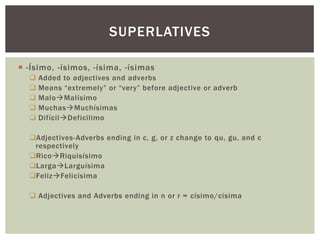 SUPERLATIVES

 -Ísimo, -ísimos, -ísima, -ísimas
     Added to adjectives and adverbs
     Means “extremely” or “very” before adjective or adverb
     MaloMalísimo
     MuchasMuchísimas
     DifícilDeficilimo

  Adjectives-Adverbs ending in c, g, or z change to qu, gu, and c
   respectively
  RicoRiquisísimo
  LargaLarguísima
  FelizFelicísima

   Adjectives and Adverbs ending in n or r = císimo/císima
 