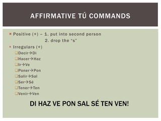 AFFIRMATIVE TÚ COMMANDS

 Positive (+) – 1 . put into second person
                 2. drop the “s”
 Irregulars (+)
  DecirDi
  HacerHaz
  IrVe
  PonerPon
  SalirSal
  SerSé
  TenerTen
  VenirVen

         DI HAZ VE PON SAL SÉ TEN VEN!
 