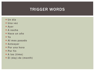 TRIGGER WORDS

   Un día
   Una vez
   Ayer
   A noche
   Hace un año
   Ya
   Al mes pasado
   Anteayer
   Por una hora
   Por fin
   A las (time)
   El (day) de (month)
 