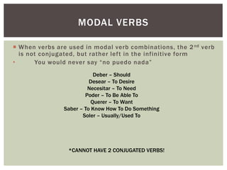 MODAL VERBS

 When verbs are used in modal verb combinations, the 2 nd verb
  is not conjugated, but rather left in the infinitive form
•      You would never say “no puedo nada”
                           Deber – Should
                         Desear – To Desire
                        Necesitar – To Need
                       Poder – To Be Able To
                          Querer – To Want
               Saber – To Know How To Do Something
                      Soler – Usually/Used To




                 *CANNOT HAVE 2 CONJUGATED VERBS!
 