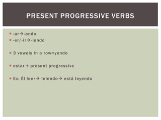 PRESENT PROGRESSIVE VERBS

 -ar-ando
 -er/-ir-iendo

 3 vowels in a row= yendo

 estar + present progressive

 Ex: Él leer leiendo está leyendo
 