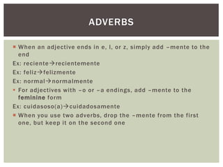 ADVERBS

 When an adjective ends in e, l, or z, simply add –mente to the
  end
Ex: recienterecientemente
Ex: felizfelizmente
Ex: normalnormalmente
 For adjectives with –o or –a endings, add –mente to the
  feminine form
Ex: cuidasoso(a)cuidadosamente
 When you use two adverbs, drop the –mente from the first
  one, but keep it on the second one
 