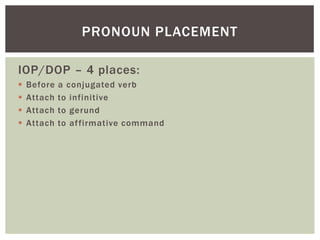 PRONOUN PLACEMENT

IOP/DOP – 4 places:
   Before   a conjugated verb
   Attach   to infinitive
   Attach   to gerund
   Attach   to af firmative command
 