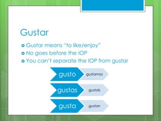 Gustar
 Gustarmeans “to like/enjoy”
 No goes before the IOP
 You can’t separate the IOP from gustar


              gusto     gustamos



             gustas      gustaís



              gusta      gustan
 