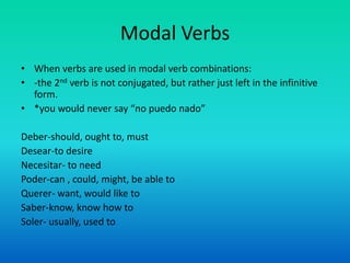 Modal Verbs
• When verbs are used in modal verb combinations:
• -the 2nd verb is not conjugated, but rather just left in the infinitive
  form.
• *you would never say “no puedo nado”

Deber-should, ought to, must
Desear-to desire
Necesitar- to need
Poder-can , could, might, be able to
Querer- want, would like to
Saber-know, know how to
Soler- usually, used to
 